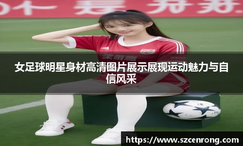 女足球明星身材高清图片展示展现运动魅力与自信风采